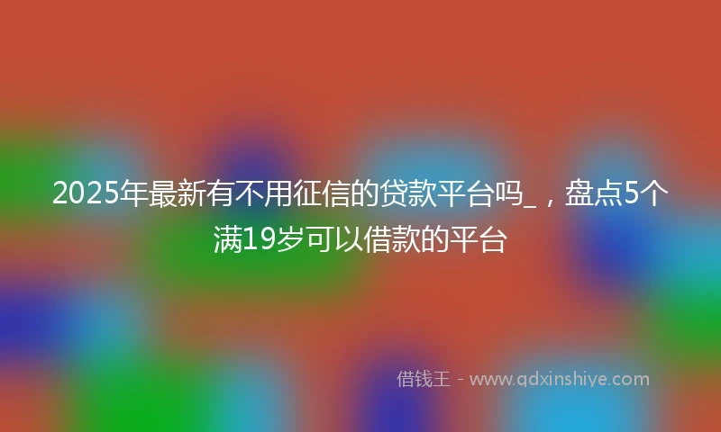 2025年最新有不用征信的贷款平台吗_,盘点5个满19岁可以借款的平台