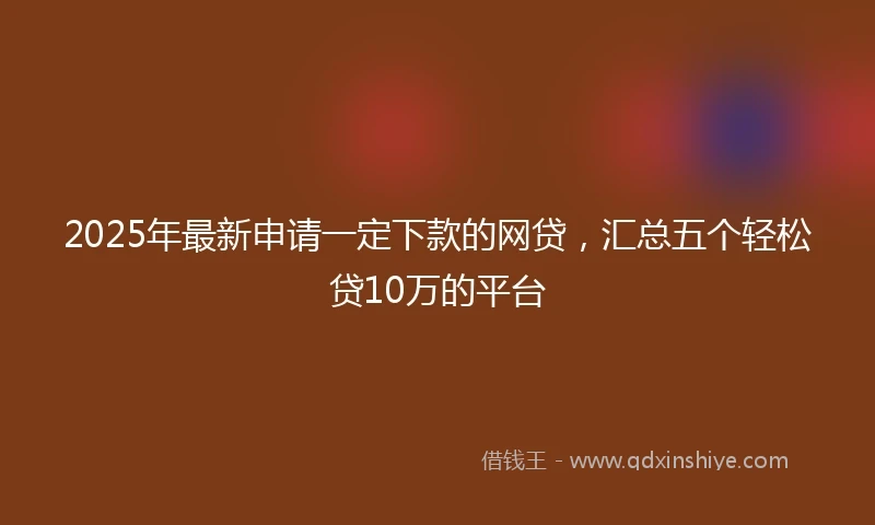 2025年最新申请一定下款的网贷，汇总五个轻松贷10万的平台