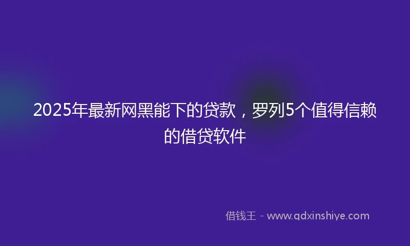 2025年最新网黑能下的贷款，罗列5个值得信赖的借贷软件