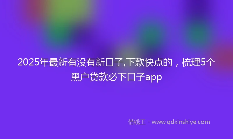 2025年最新有没有新口子,下款快点的，梳理5个黑户贷款必下口子app