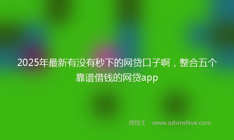 2025年最新有没有秒下的网贷口子啊，整合五个靠谱借钱的网贷app