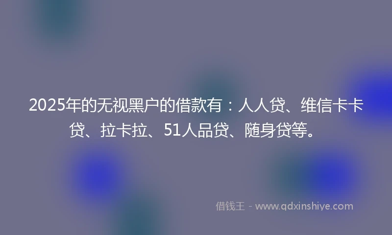 2025年的无视黑户的借款有：人人贷、维信卡卡贷、拉卡拉、51人品贷、随身贷等。