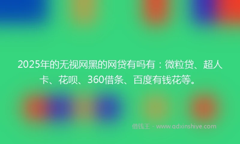 2025年的无视网黑的网贷有吗有：微粒贷、超人卡、花呗、360借条、百度有钱花等。