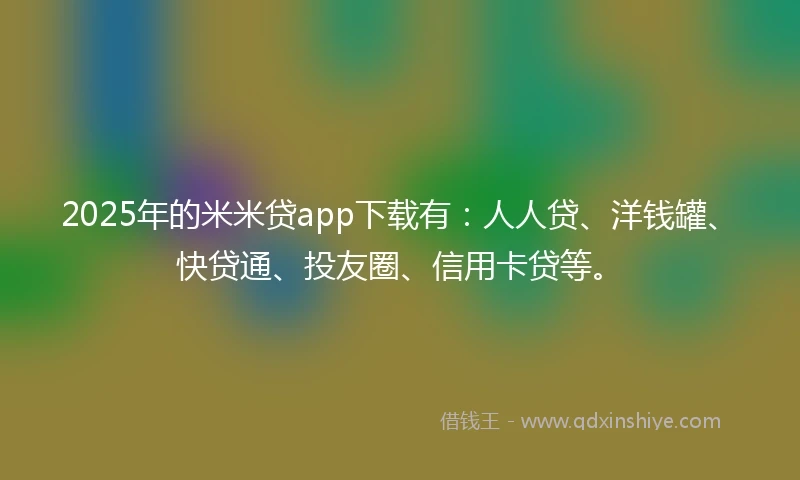 2025年的米米贷app下载有：人人贷、洋钱罐、快贷通、投友圈、信用卡贷等。
