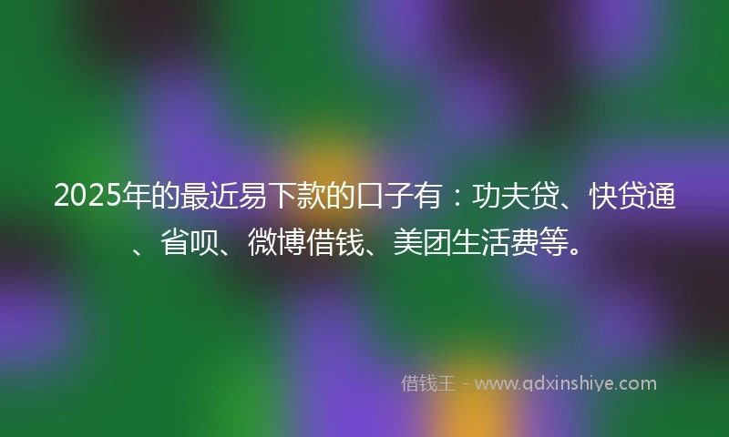 2025年的最近易下款的口子有：功夫贷、快贷通、省呗、微博借钱、美团生活费等。