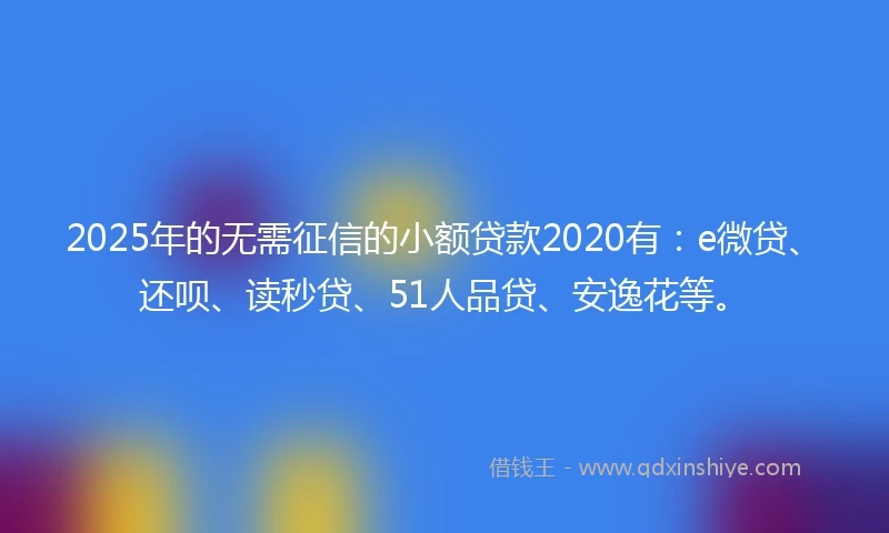 2025年的无需征信的小额贷款2020有：e微贷、还呗、读秒贷、51人品贷、安逸花等。