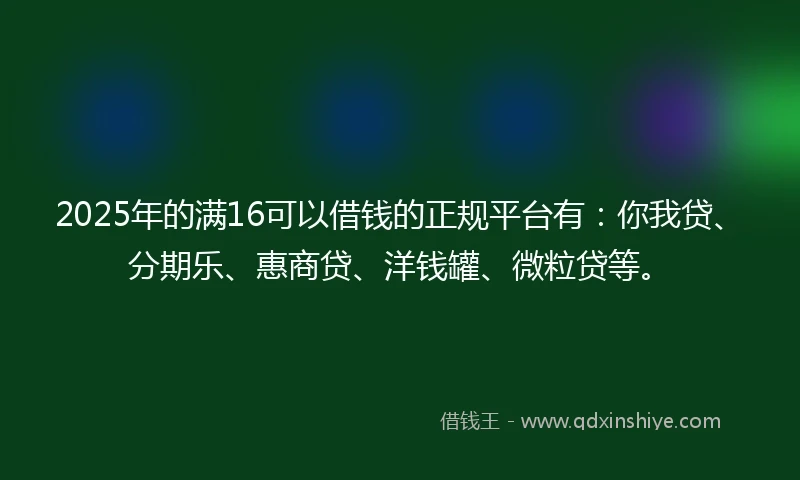 2025年的满16可以借钱的正规平台有：你我贷、分期乐、惠商贷、洋钱罐、微粒贷等。