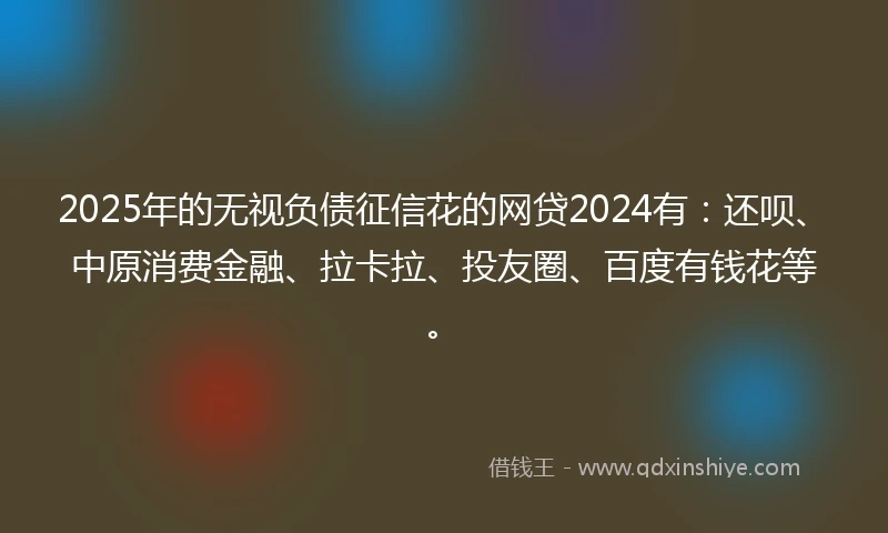 2025年的无视负债征信花的网贷2024有：还呗、中原消费金融、拉卡拉、投友圈、百度有钱花等。