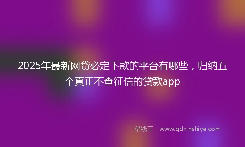 2025年最新网贷必定下款的平台有哪些，归纳五个真正不查征信的贷款app
