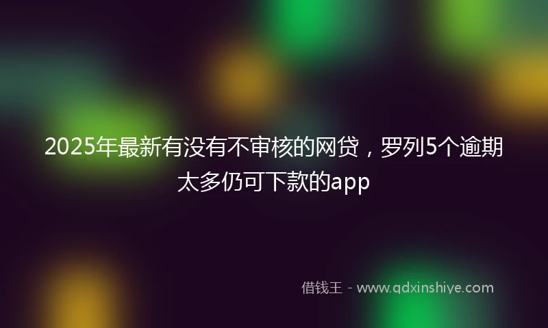 2025年最新有没有不审核的网贷，罗列5个逾期太多仍可下款的app