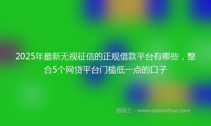 2025年最新无视征信的正规借款平台有哪些，整合5个网贷平台门槛低一点的口子