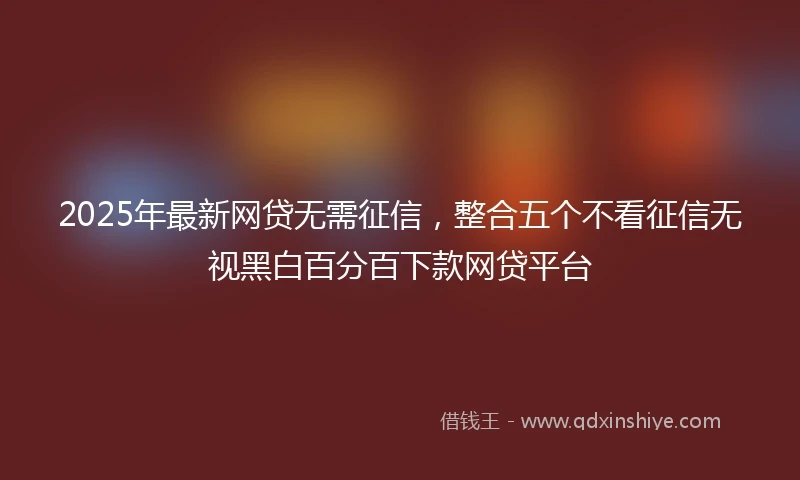 2025年最新网贷无需征信，整合五个不看征信无视黑白百分百下款网贷平台