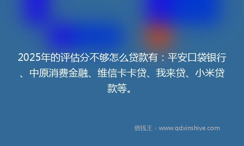 2025年的评估分不够怎么贷款有：平安口袋银行、中原消费金融、维信卡卡贷、我来贷、小米贷款等。