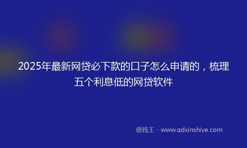 2025年最新网贷必下款的口子怎么申请的，梳理五个利息低的网贷软件