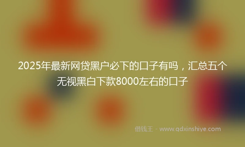 2025年最新网贷黑户必下的口子有吗，汇总五个无视黑白下款8000左右的口子