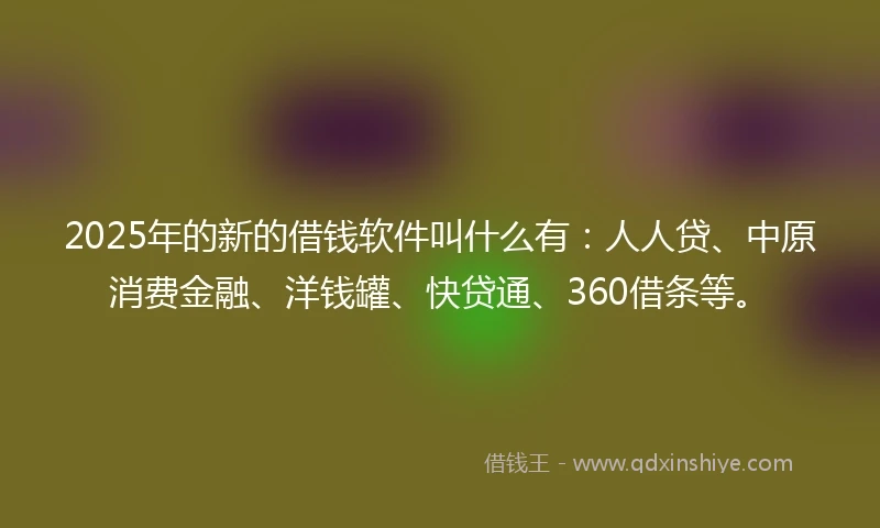 2025年的新的借钱软件叫什么有：人人贷、中原消费金融、洋钱罐、快贷通、360借条等。