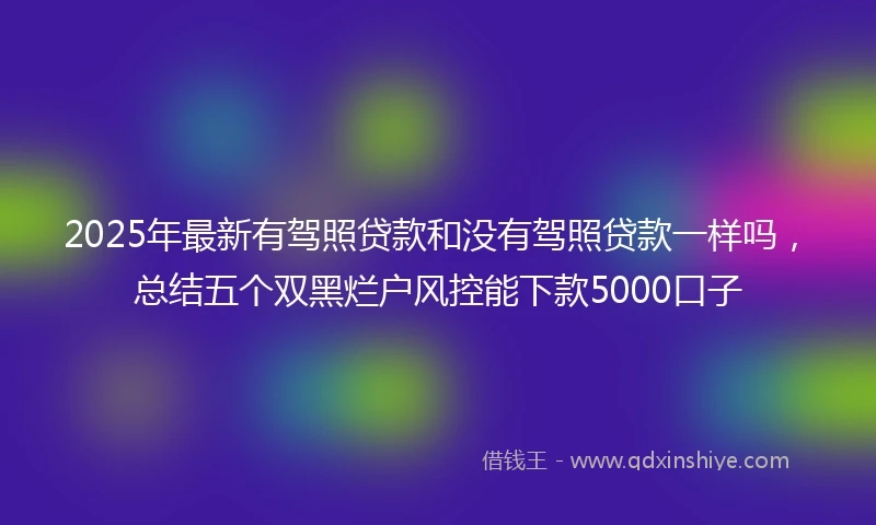 2025年最新有驾照贷款和没有驾照贷款一样吗，总结五个双黑烂户风控能下款5000口子
