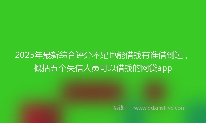 2025年最新综合评分不足也能借钱有谁借到过，概括五个失信人员可以借钱的网贷app
