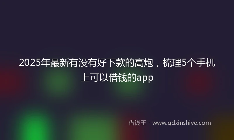 2025年最新有没有好下款的高炮，梳理5个手机上可以借钱的app