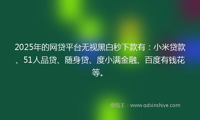 2025年的网贷平台无视黑白秒下款有：小米贷款、51人品贷、随身贷、度小满金融、百度有钱花等。