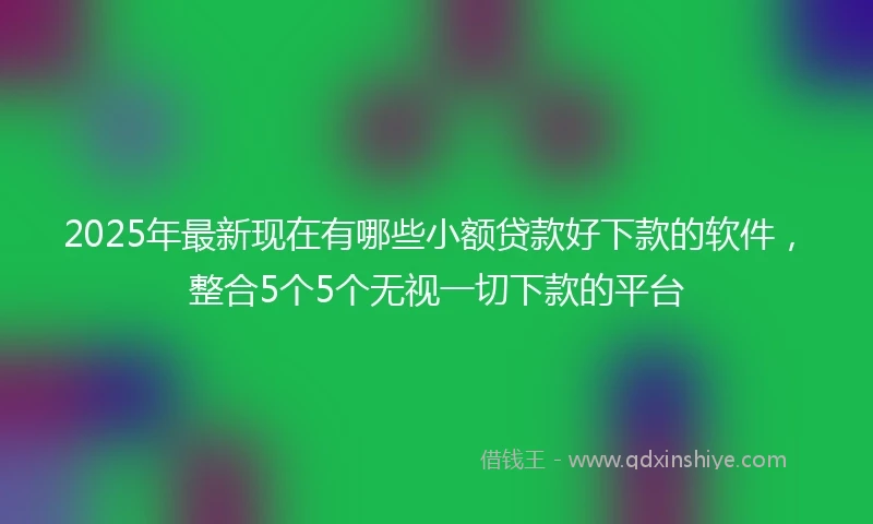 2025年最新现在有哪些小额贷款好下款的软件，整合5个5个无视一切下款的平台