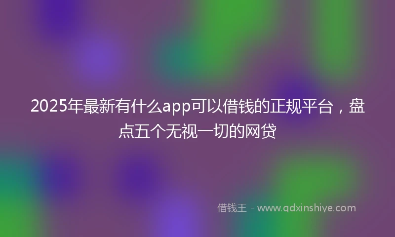 2025年最新有什么app可以借钱的正规平台，盘点五个无视一切的网贷