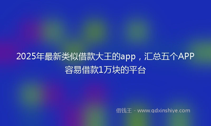 2025年最新类似借款大王的app，汇总五个APP容易借款1万块的平台