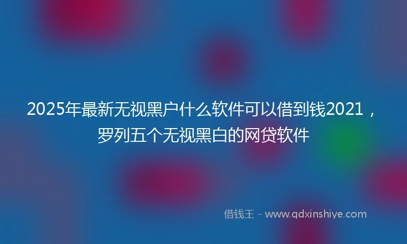 2025年最新无视黑户什么软件可以借到钱2021，罗列五个无视黑白的网贷软件