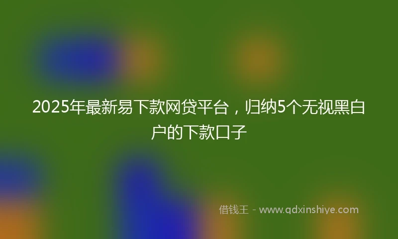 2025年最新易下款网贷平台，归纳5个无视黑白户的下款口子