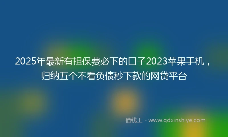 2025年最新有担保费必下的口子2023苹果手机，归纳五个不看负债秒下款的网贷平台