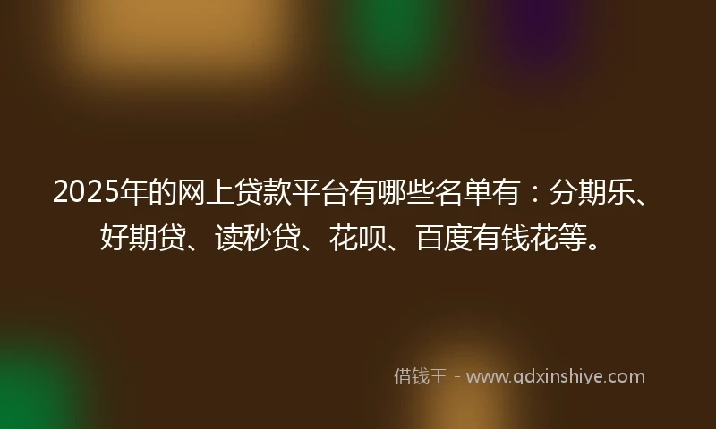2025年的网上贷款平台有哪些名单有：分期乐、好期贷、读秒贷、花呗、百度有钱花等。
