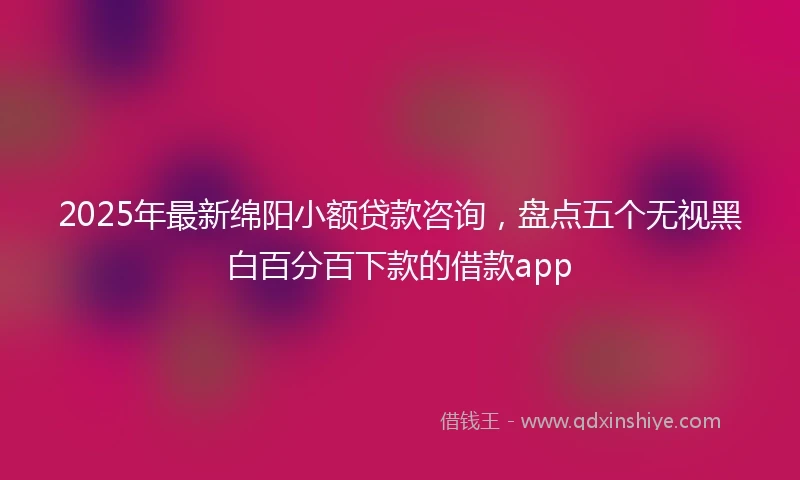 2025年最新绵阳小额贷款咨询，盘点五个无视黑白百分百下款的借款app