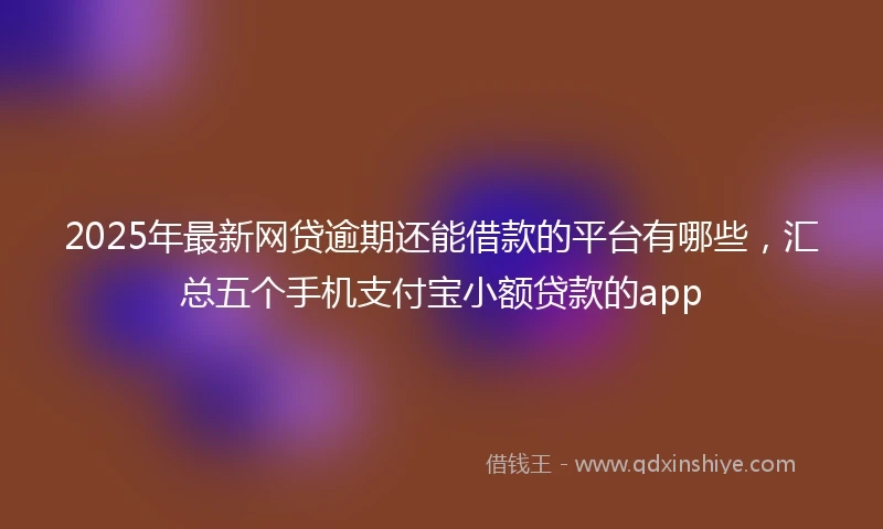 2025年最新网贷逾期还能借款的平台有哪些，汇总五个手机支付宝小额贷款的app