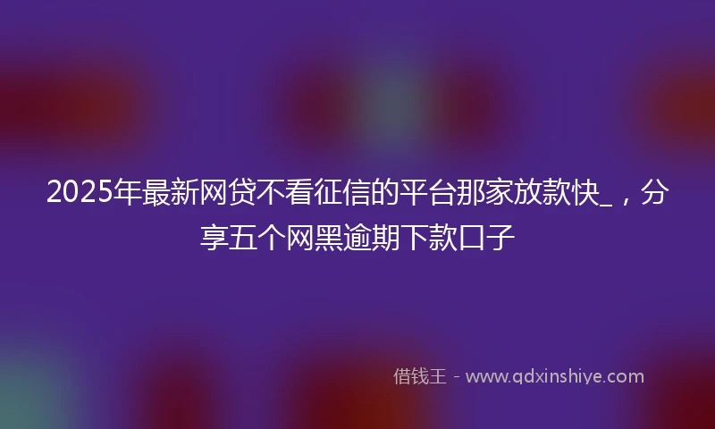 2025年最新网贷不看征信的平台那家放款快_，分享五个网黑逾期下款口子