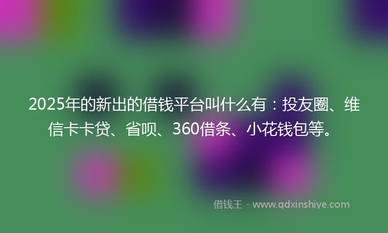 2025年的新出的借钱平台叫什么有：投友圈、维信卡卡贷、省呗、360借条、小花钱包等。