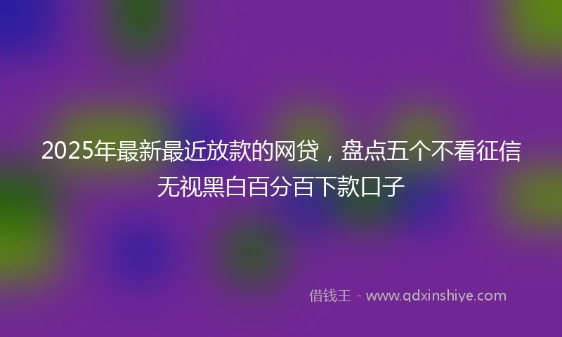 2025年最新最近放款的网贷，盘点五个不看征信无视黑白百分百下款口子