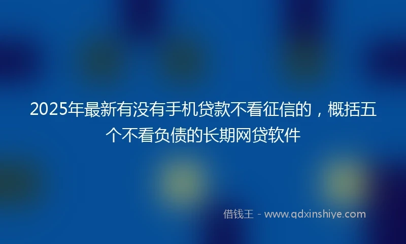 2025年最新有没有手机贷款不看征信的，概括五个不看负债的长期网贷软件