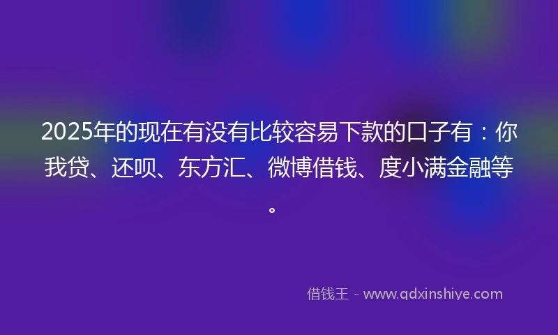 2025年的现在有没有比较容易下款的口子有：你我贷、还呗、东方汇、微博借钱、度小满金融等。