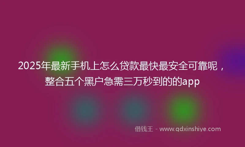 2025年最新手机上怎么贷款最快最安全可靠呢，整合五个黑户急需三万秒到的的app