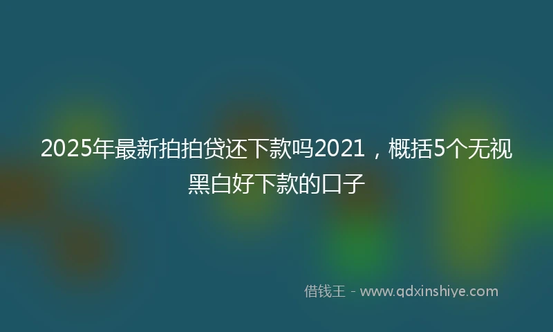 2025年最新拍拍贷还下款吗2021，概括5个无视黑白好下款的口子