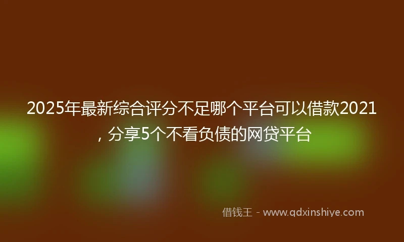 2025年最新综合评分不足哪个平台可以借款2021，分享5个不看负债的网贷平台