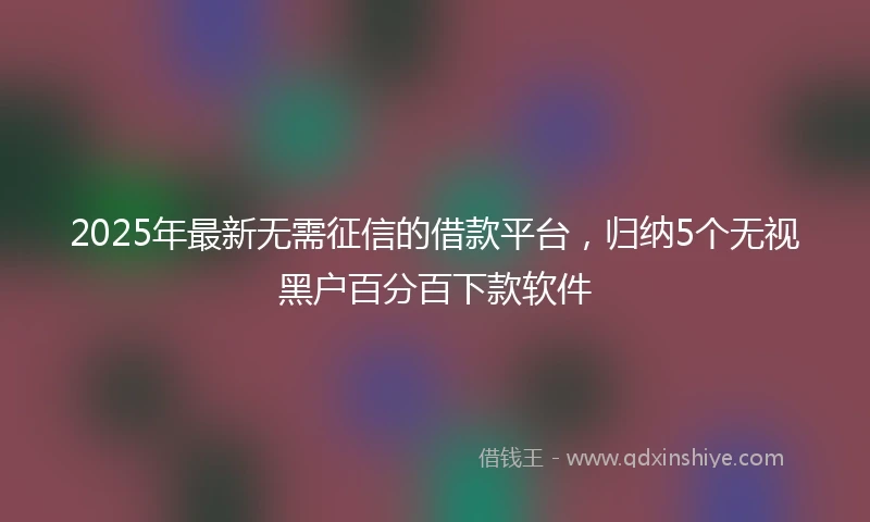 2025年最新无需征信的借款平台，归纳5个无视黑户百分百下款软件