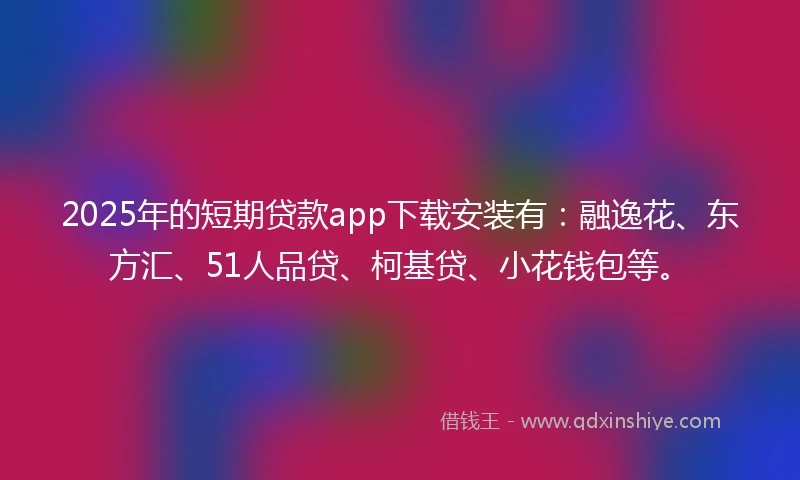 2025年的短期贷款app下载安装有：融逸花、东方汇、51人品贷、柯基贷、小花钱包等。