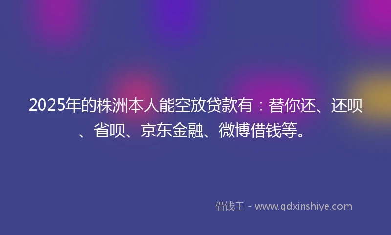 2025年的株洲本人能空放贷款有：替你还、还呗、省呗、京东金融、微博借钱等。