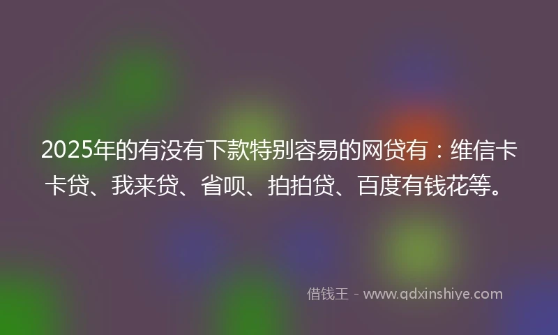 2025年的有没有下款特别容易的网贷有：维信卡卡贷、我来贷、省呗、拍拍贷、百度有钱花等。