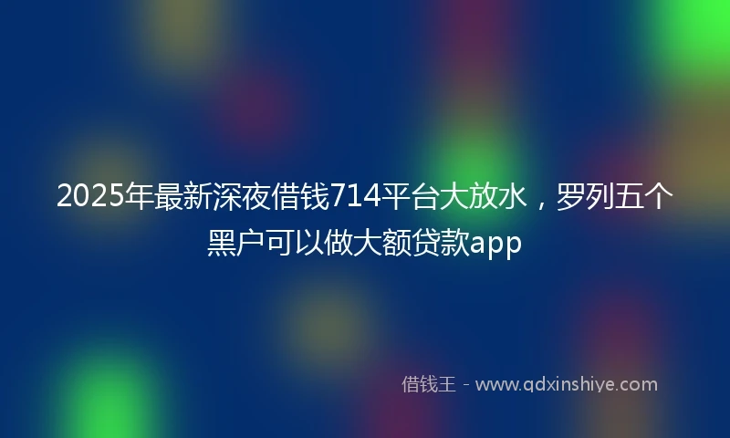 2025年最新深夜借钱714平台大放水，罗列五个黑户可以做大额贷款app