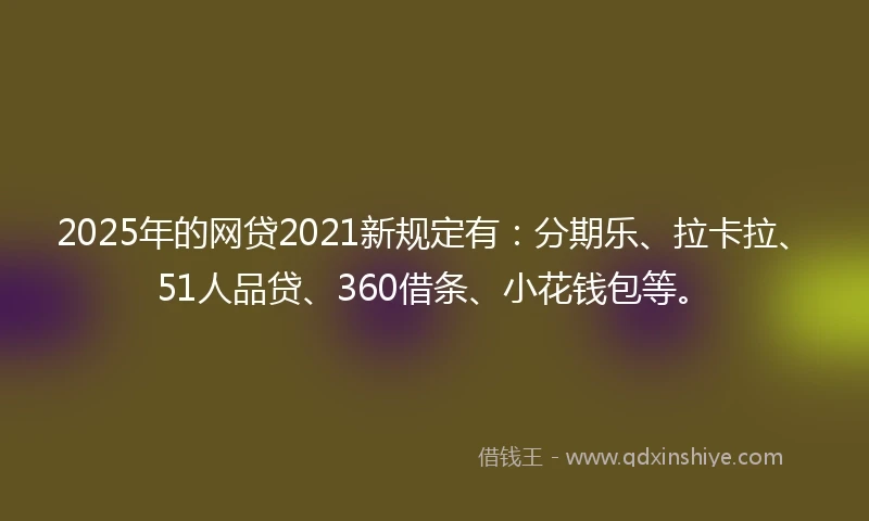 2025年的网贷2021新规定有：分期乐、拉卡拉、51人品贷、360借条、小花钱包等。
