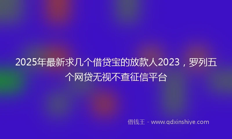 2025年最新求几个借贷宝的放款人2023，罗列五个网贷无视不查征信平台