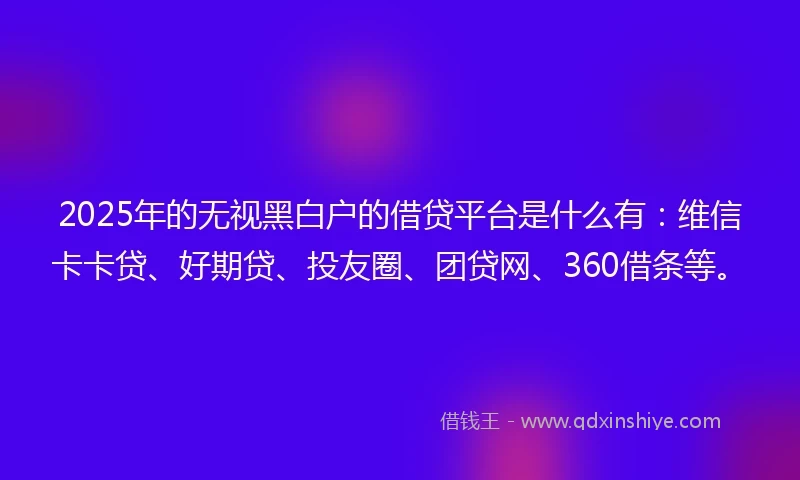 2025年的无视黑白户的借贷平台是什么有：维信卡卡贷、好期贷、投友圈、团贷网、360借条等。