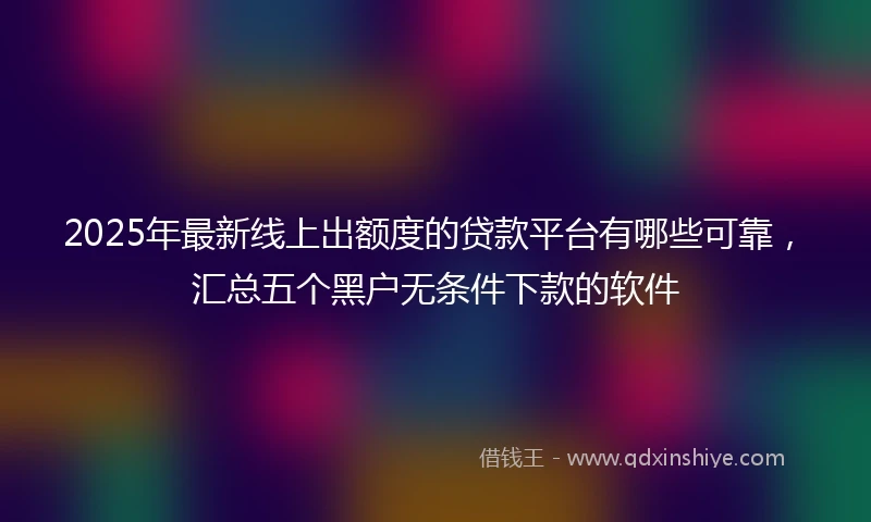 2025年最新线上出额度的贷款平台有哪些可靠，汇总五个黑户无条件下款的软件